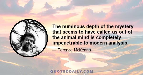 The numinous depth of the mystery that seems to have called us out of the animal mind is completely impenetrable to modern analysis.