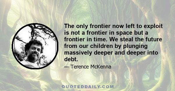 The only frontier now left to exploit is not a frontier in space but a frontier in time. We steal the future from our children by plunging massively deeper and deeper into debt.