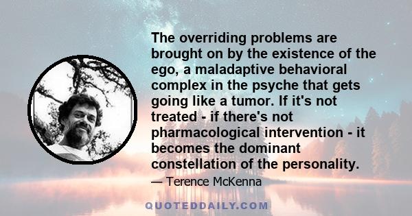 The overriding problems are brought on by the existence of the ego, a maladaptive behavioral complex in the psyche that gets going like a tumor. If it's not treated - if there's not pharmacological intervention - it