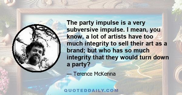 The party impulse is a very subversive impulse. I mean, you know, a lot of artists have too much integrity to sell their art as a brand; but who has so much integrity that they would turn down a party?