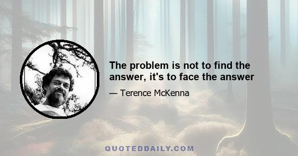 The problem is not to find the answer, it's to face the answer