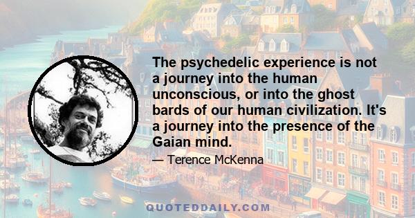 The psychedelic experience is not a journey into the human unconscious, or into the ghost bards of our human civilization. It's a journey into the presence of the Gaian mind.