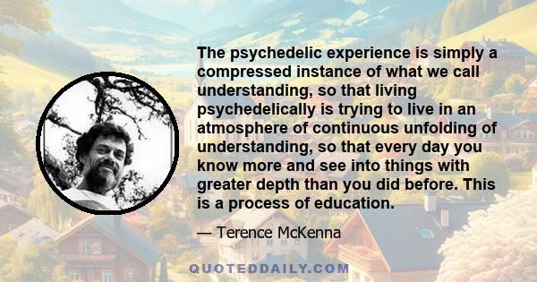 The psychedelic experience is simply a compressed instance of what we call understanding, so that living psychedelically is trying to live in an atmosphere of continuous unfolding of understanding, so that every day you 