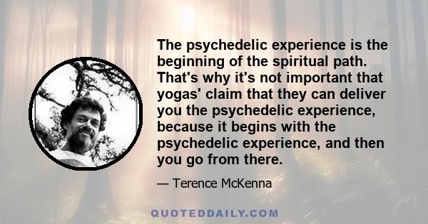 The psychedelic experience is the beginning of the spiritual path. That's why it's not important that yogas' claim that they can deliver you the psychedelic experience, because it begins with the psychedelic experience, 