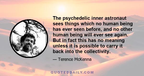 The psychedelic inner astronaut sees things which no human being has ever seen before, and no other human being will ever see again. But in fact this has no meaning unless it is possible to carry it back into the