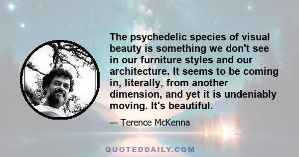 The psychedelic species of visual beauty is something we don't see in our furniture styles and our architecture. It seems to be coming in, literally, from another dimension, and yet it is undeniably moving. It's