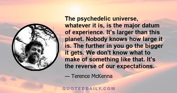 The psychedelic universe, whatever it is, is the major datum of experience. It's larger than this planet. Nobody knows how large it is. The further in you go the bigger it gets. We don't know what to make of something