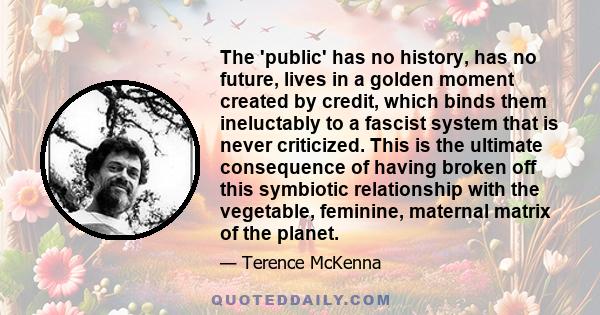 The 'public' has no history, has no future, lives in a golden moment created by credit, which binds them ineluctably to a fascist system that is never criticized. This is the ultimate consequence of having broken off