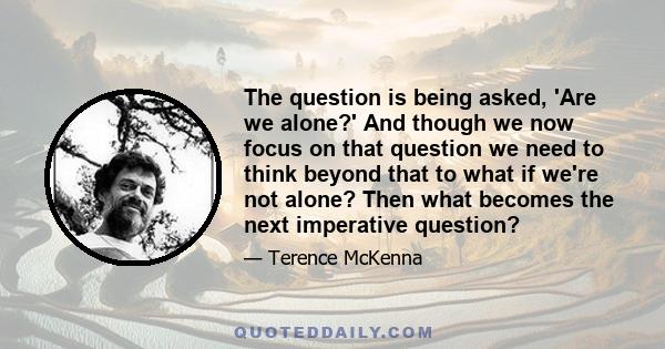 The question is being asked, 'Are we alone?' And though we now focus on that question we need to think beyond that to what if we're not alone? Then what becomes the next imperative question?