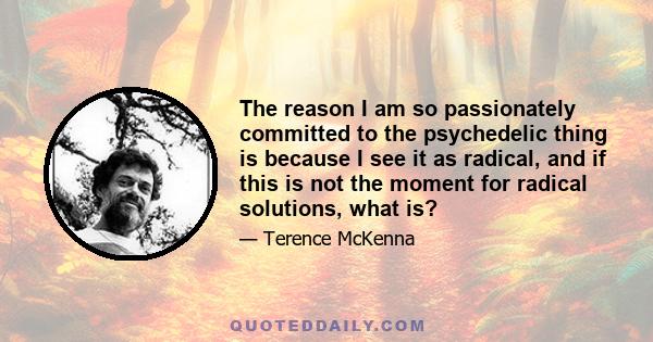 The reason I am so passionately committed to the psychedelic thing is because I see it as radical, and if this is not the moment for radical solutions, what is?