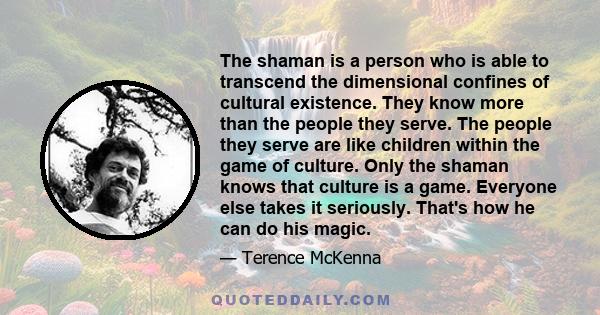 The shaman is a person who is able to transcend the dimensional confines of cultural existence. They know more than the people they serve. The people they serve are like children within the game of culture. Only the