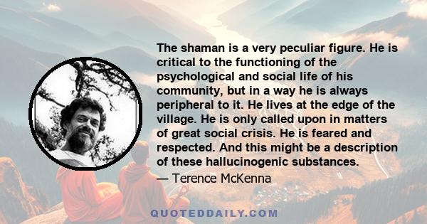 The shaman is a very peculiar figure. He is critical to the functioning of the psychological and social life of his community, but in a way he is always peripheral to it. He lives at the edge of the village. He is only