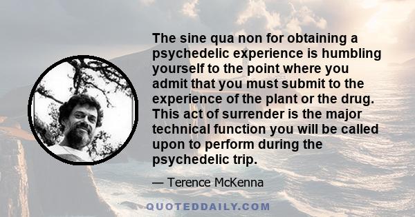 The sine qua non for obtaining a psychedelic experience is humbling yourself to the point where you admit that you must submit to the experience of the plant or the drug. This act of surrender is the major technical