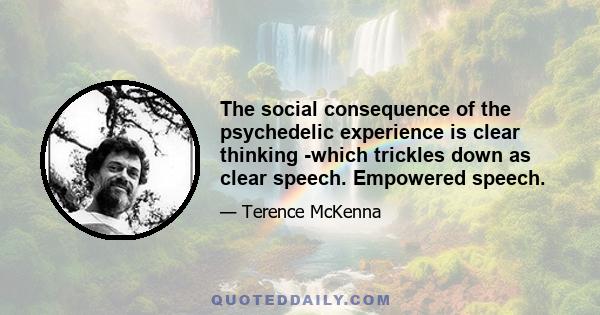 The social consequence of the psychedelic experience is clear thinking -which trickles down as clear speech. Empowered speech.