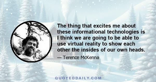 The thing that excites me about these informational technologies is I think we are going to be able to use virtual reality to show each other the insides of our own heads.