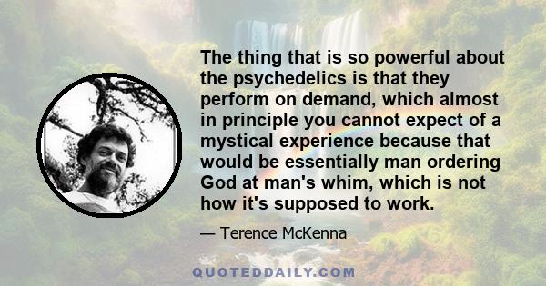 The thing that is so powerful about the psychedelics is that they perform on demand, which almost in principle you cannot expect of a mystical experience because that would be essentially man ordering God at man's whim, 