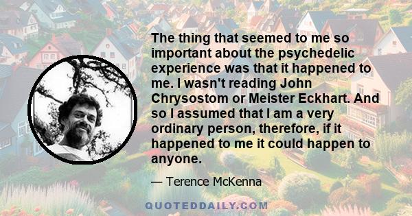 The thing that seemed to me so important about the psychedelic experience was that it happened to me. I wasn't reading John Chrysostom or Meister Eckhart. And so I assumed that I am a very ordinary person, therefore, if 