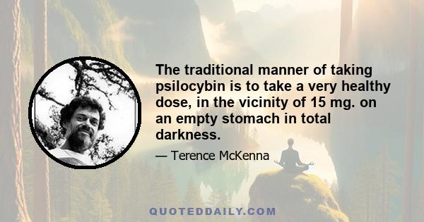 The traditional manner of taking psilocybin is to take a very healthy dose, in the vicinity of 15 mg. on an empty stomach in total darkness.