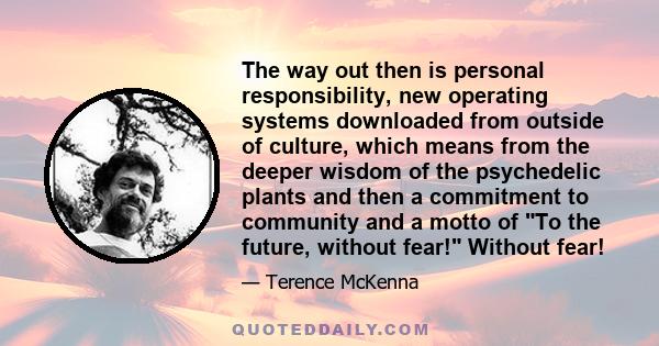 The way out then is personal responsibility, new operating systems downloaded from outside of culture, which means from the deeper wisdom of the psychedelic plants and then a commitment to community and a motto of To