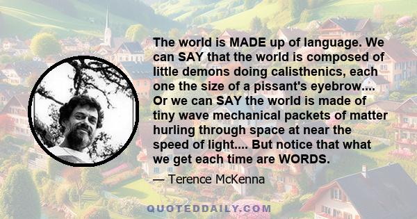 The world is MADE up of language. We can SAY that the world is composed of little demons doing calisthenics, each one the size of a pissant's eyebrow.... Or we can SAY the world is made of tiny wave mechanical packets