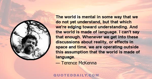 The world is mental in some way that we do not yet understand, but that which we're edging toward understanding. And the world is made of language. I can't say that enough. Whenever we get into these discussions about