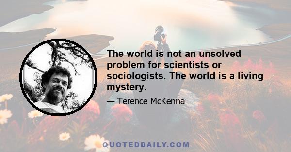 The world is not an unsolved problem for scientists or sociologists. The world is a living mystery.