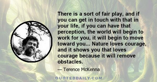 There is a sort of fair play, and if you can get in touch with that in your life, if you can have that perception, the world will begin to work for you, it will begin to move toward you... Nature loves courage, and it