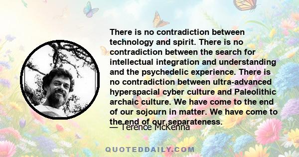 There is no contradiction between technology and spirit. There is no contradiction between the search for intellectual integration and understanding and the psychedelic experience. There is no contradiction between