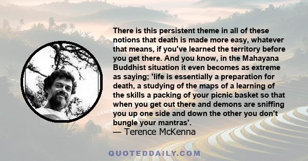 There is this persistent theme in all of these notions that death is made more easy, whatever that means, if you've learned the territory before you get there. And you know, in the Mahayana Buddhist situation it even