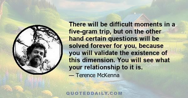 There will be difficult moments in a five-gram trip, but on the other hand certain questions will be solved forever for you, because you will validate the existence of this dimension. You will see what your relationship 