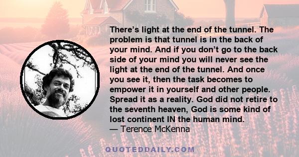 There’s light at the end of the tunnel. The problem is that tunnel is in the back of your mind. And if you don’t go to the back side of your mind you will never see the light at the end of the tunnel. And once you see