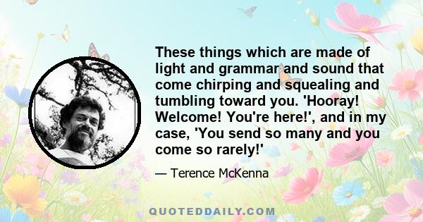 These things which are made of light and grammar and sound that come chirping and squealing and tumbling toward you. 'Hooray! Welcome! You're here!', and in my case, 'You send so many and you come so rarely!'