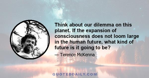 Think about our dilemma on this planet. If the expansion of consciousness does not loom large in the human future, what kind of future is it going to be?