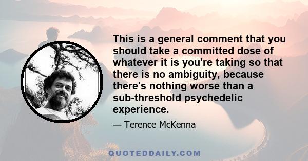 This is a general comment that you should take a committed dose of whatever it is you're taking so that there is no ambiguity, because there's nothing worse than a sub-threshold psychedelic experience.