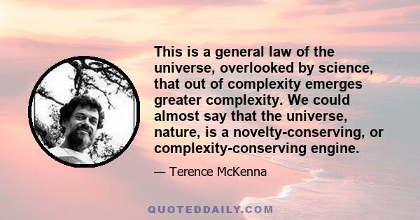 This is a general law of the universe, overlooked by science, that out of complexity emerges greater complexity. We could almost say that the universe, nature, is a novelty-conserving, or complexity-conserving engine.