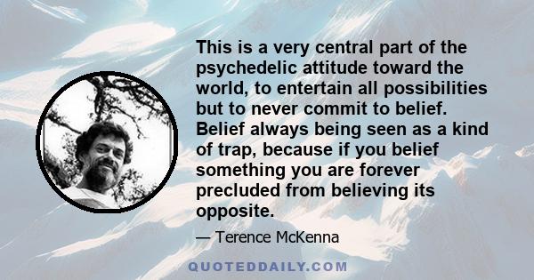 This is a very central part of the psychedelic attitude toward the world, to entertain all possibilities but to never commit to belief. Belief always being seen as a kind of trap, because if you belief something you are 