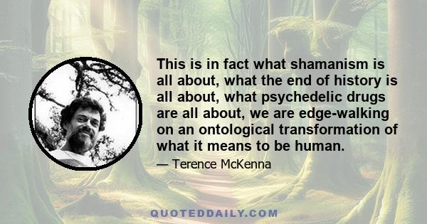 This is in fact what shamanism is all about, what the end of history is all about, what psychedelic drugs are all about, we are edge-walking on an ontological transformation of what it means to be human.