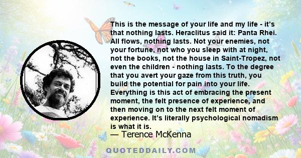 This is the message of your life and my life - it’s that nothing lasts. Heraclitus said it: Panta Rhei. All flows, nothing lasts. Not your enemies, not your fortune, not who you sleep with at night, not the books, not