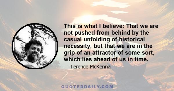 This is what I believe: That we are not pushed from behind by the casual unfolding of historical necessity, but that we are in the grip of an attractor of some sort, which lies ahead of us in time.