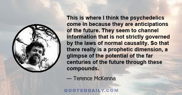 This is where I think the psychedelics come in because they are anticipations of the future. They seem to channel information that is not strictly governed by the laws of normal causality. So that there really is a