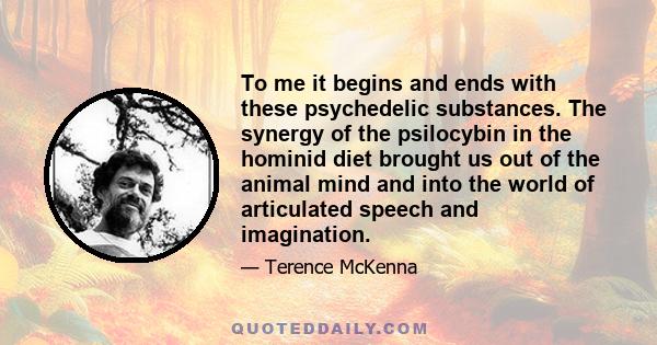 To me it begins and ends with these psychedelic substances. The synergy of the psilocybin in the hominid diet brought us out of the animal mind and into the world of articulated speech and imagination.