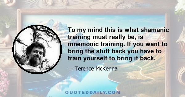 To my mind this is what shamanic training must really be, is mnemonic training. If you want to bring the stuff back you have to train yourself to bring it back.