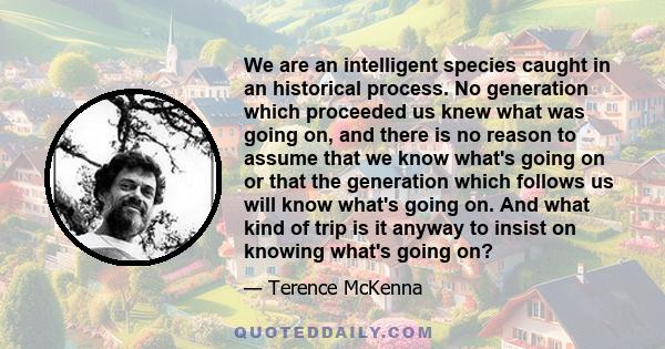 We are an intelligent species caught in an historical process. No generation which proceeded us knew what was going on, and there is no reason to assume that we know what's going on or that the generation which follows