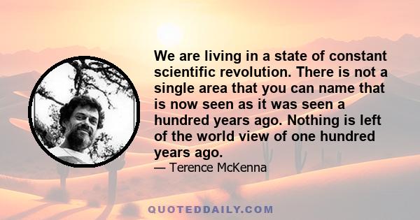 We are living in a state of constant scientific revolution. There is not a single area that you can name that is now seen as it was seen a hundred years ago. Nothing is left of the world view of one hundred years ago.