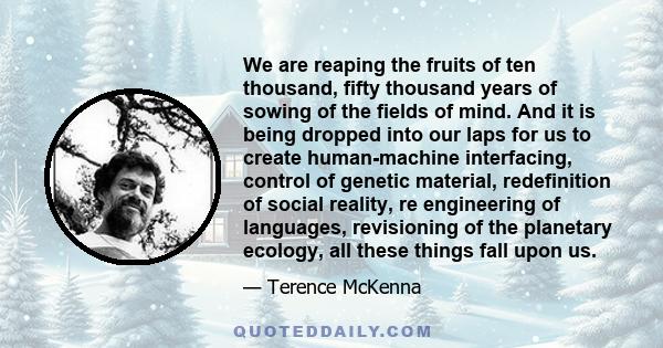 We are reaping the fruits of ten thousand, fifty thousand years of sowing of the fields of mind. And it is being dropped into our laps for us to create human-machine interfacing, control of genetic material,