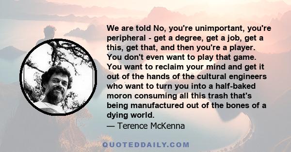 We are told No, you're unimportant, you're peripheral - get a degree, get a job, get a this, get that, and then you're a player. You don't even want to play that game. You want to reclaim your mind and get it out of the 