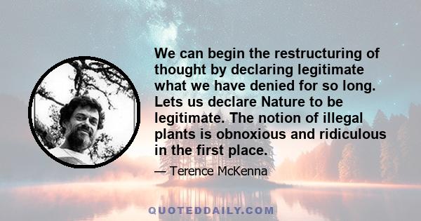 We can begin the restructuring of thought by declaring legitimate what we have denied for so long. Lets us declare Nature to be legitimate. The notion of illegal plants is obnoxious and ridiculous in the first place.