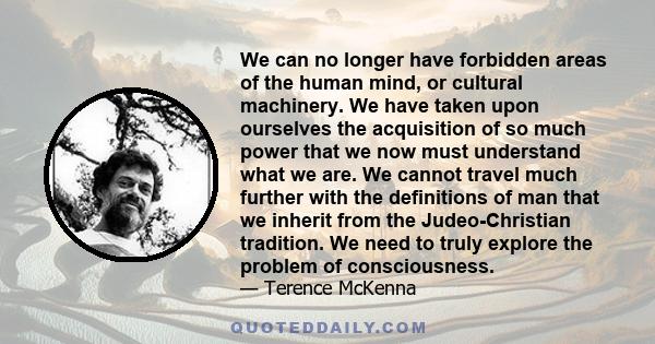 We can no longer have forbidden areas of the human mind, or cultural machinery. We have taken upon ourselves the acquisition of so much power that we now must understand what we are. We cannot travel much further with