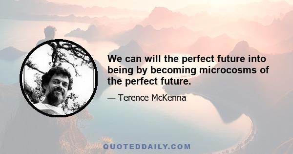 We can will the perfect future into being by becoming microcosms of the perfect future.