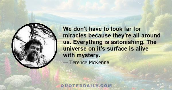 We don't have to look far for miracles because they're all around us. Everything is astonishing. The universe on it's surface is alive with mystery.